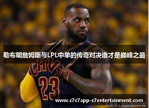 勒布朗詹姆斯与LPL中单的传奇对决谁才是巅峰之最